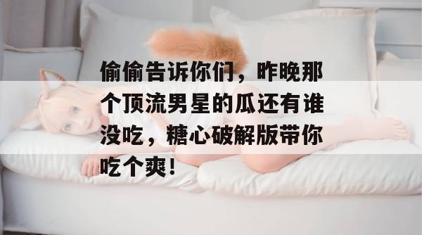偷偷告诉你们,昨晚那个顶流男星的瓜还有谁没吃,糖心破解版带你吃个爽! 偷偷告诉你们,昨晚那个顶流男星的瓜还有谁没吃,糖心破解版带你吃个爽!